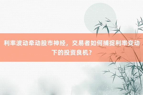 利率波动牵动股市神经，交易者如何捕捉利率变动下的投资良机？