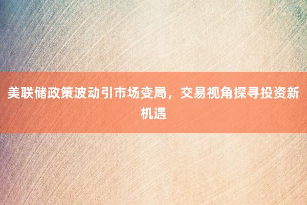 美联储政策波动引市场变局，交易视角探寻投资新机遇