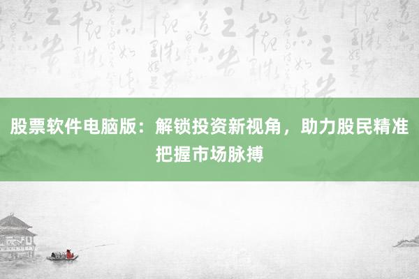 股票软件电脑版：解锁投资新视角，助力股民精准把握市场脉搏